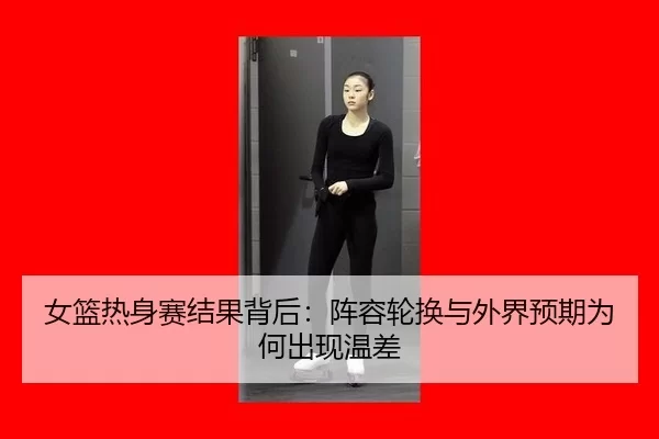 女篮热身赛结果背后：阵容轮换与外界预期为何出现温差